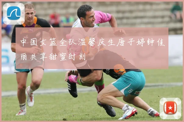中国女篮全队温馨庆生唐子婷钟佳丽共享甜蜜时刻